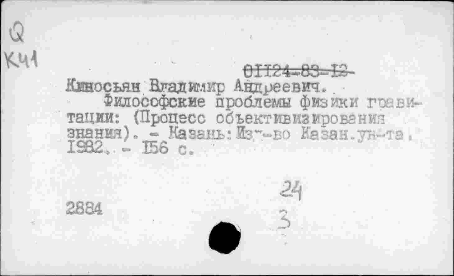 ﻿0П24=£ЗЛ£-
Кеносьян Владимир Андреевич..
Философские проблемы физики гое витании: (Процесс объективизирования знания). - Казань: Из-«-во Казан.ун-та» 1982». - 156 с.
2884
24